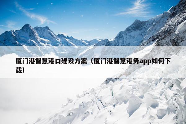 厦门港智慧港口建设方案（厦门港智慧港务app如何下载）