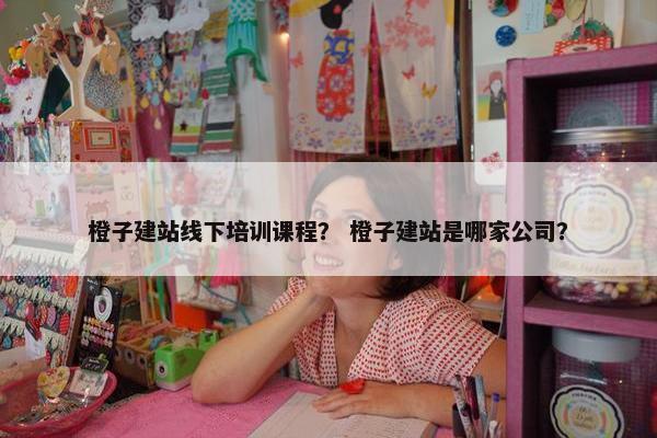 橙子建站线下培训课程？ 橙子建站是哪家公司？