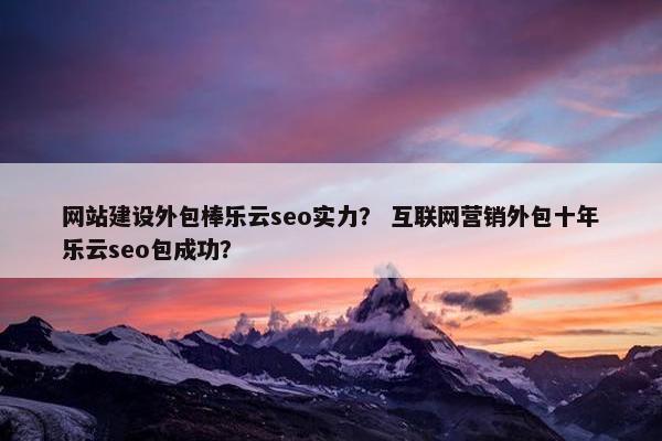 网站建设外包棒乐云seo实力？ 互联网营销外包十年乐云seo包成功？