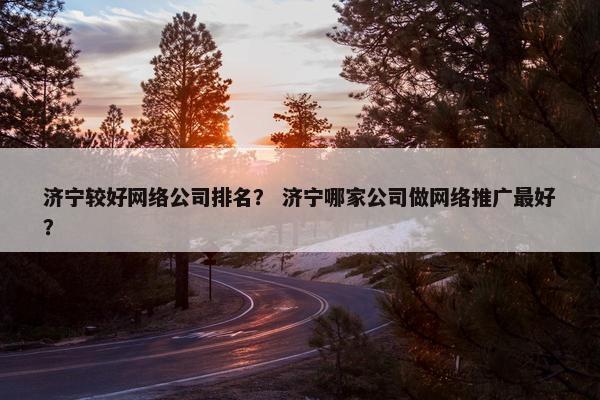 济宁较好网络公司排名？ 济宁哪家公司做网络推广最好？
