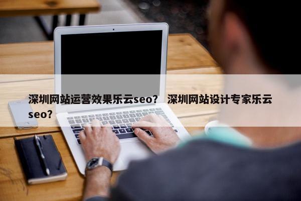 深圳网站运营效果乐云seo？ 深圳网站设计专家乐云seo？