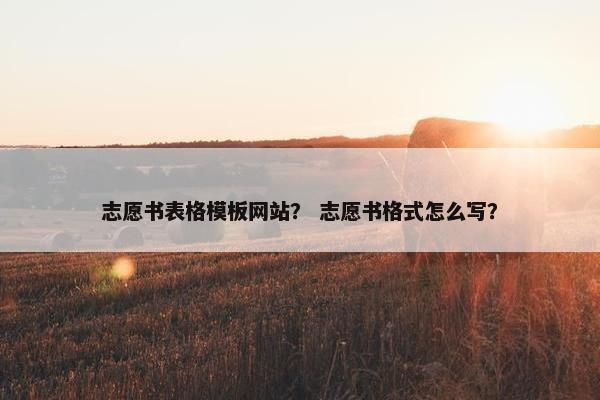 志愿书表格模板网站？ 志愿书格式怎么写？