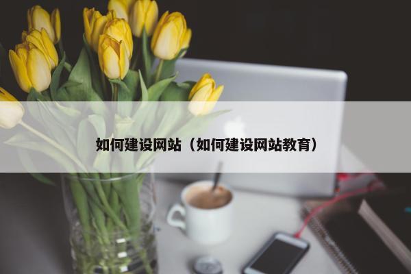 如何建设网站（如何建设网站教育）