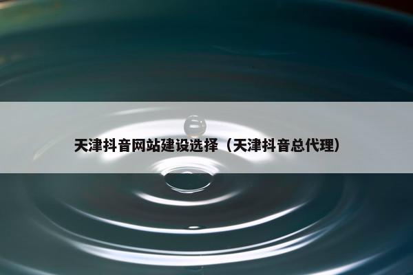 天津抖音网站建设选择（天津抖音总代理）