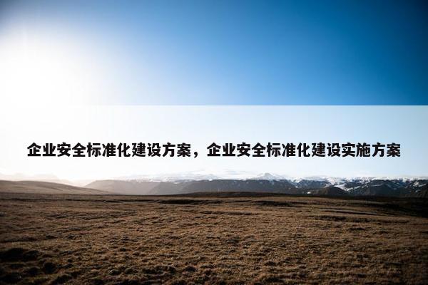 企业安全标准化建设方案，企业安全标准化建设实施方案