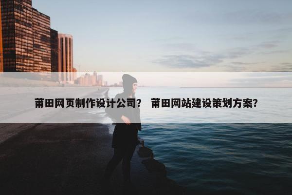 莆田网页制作设计公司？ 莆田网站建设策划方案？
