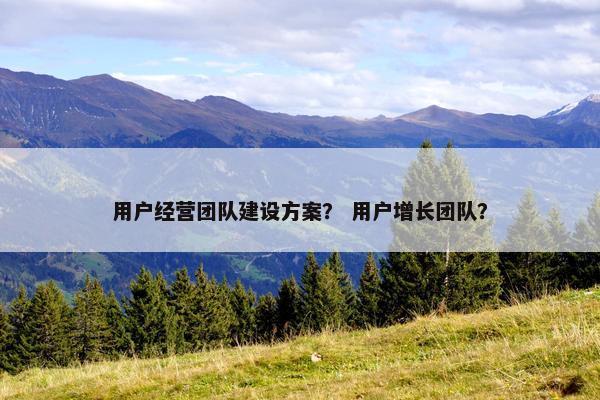 用户经营团队建设方案？ 用户增长团队？