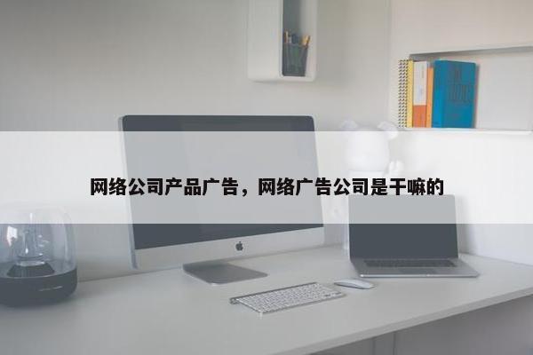 网络公司产品广告，网络广告公司是干嘛的
