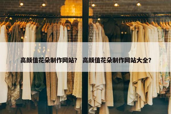 高颜值花朵制作网站？ 高颜值花朵制作网站大全？