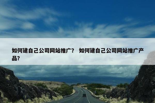如何建自己公司网站推广？ 如何建自己公司网站推广产品？