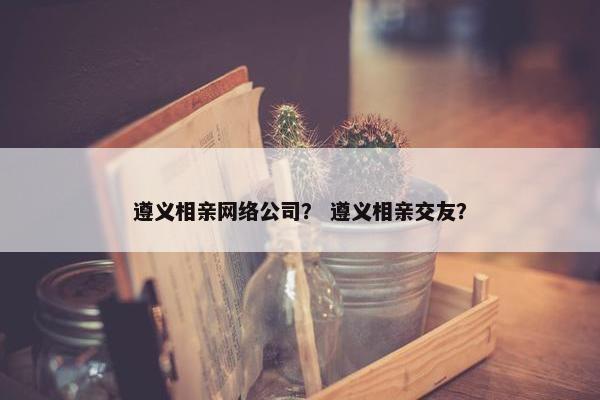 遵义相亲网络公司？ 遵义相亲交友？
