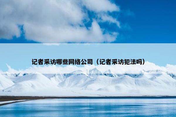 记者采访哪些网络公司（记者采访犯法吗）