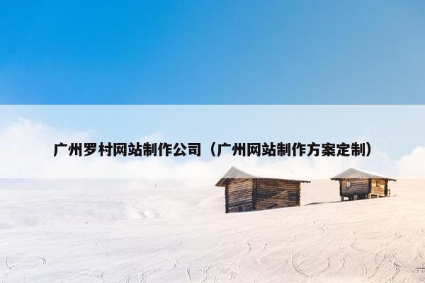 广州罗村网站制作公司（广州网站制作方案定制）