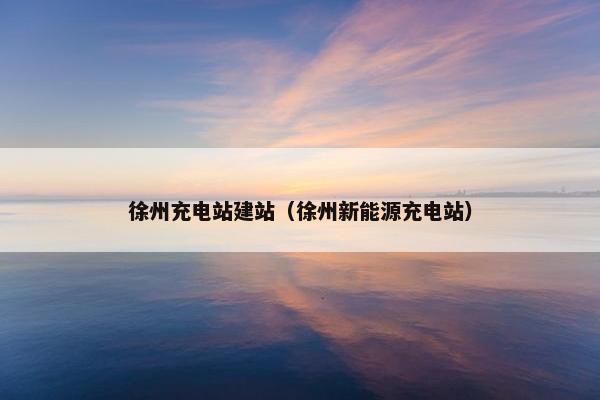 徐州充电站建站（徐州新能源充电站）