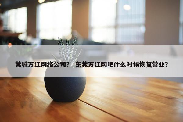 莞城万江网络公司？ 东莞万江网吧什么时候恢复营业？