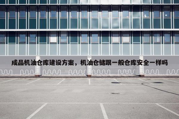 成品机油仓库建设方案，机油仓储跟一般仓库安全一样吗