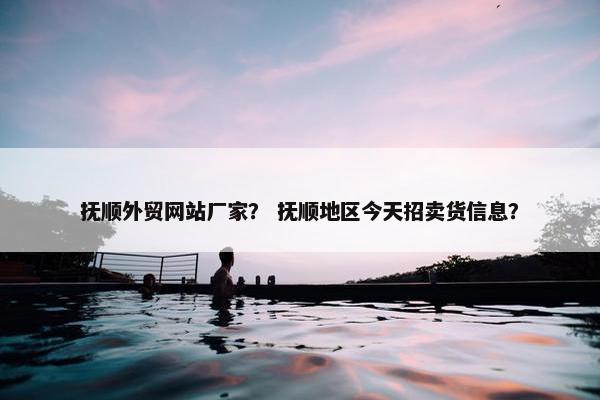 抚顺外贸网站厂家？ 抚顺地区今天招卖货信息？
