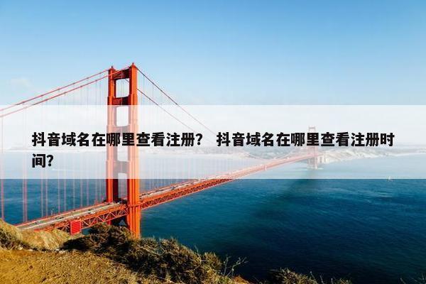 抖音域名在哪里查看注册？ 抖音域名在哪里查看注册时间？