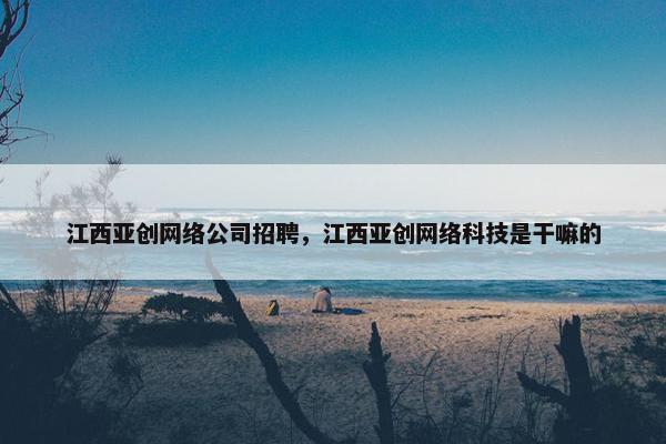 江西亚创网络公司招聘，江西亚创网络科技是干嘛的