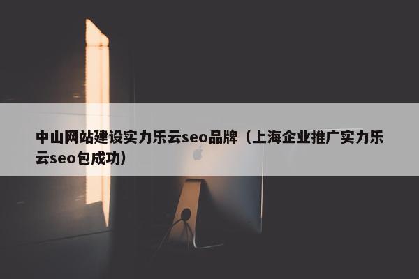 中山网站建设实力乐云seo品牌（上海企业推广实力乐云seo包成功）