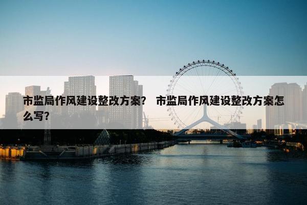 市监局作风建设整改方案？ 市监局作风建设整改方案怎么写？