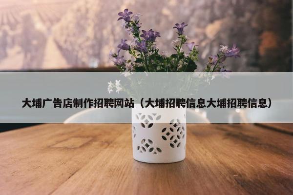 大埔广告店制作招聘网站（大埔招聘信息大埔招聘信息）