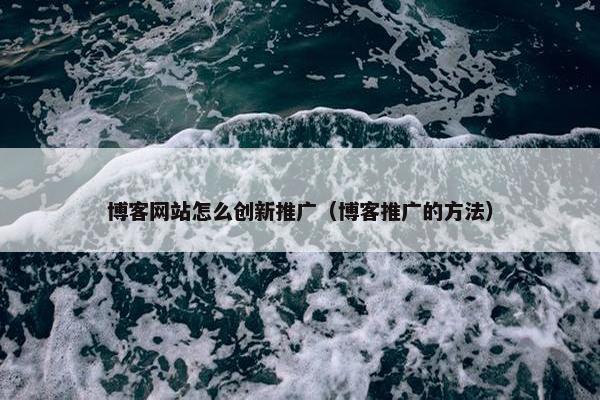 博客网站怎么创新推广（博客推广的方法）