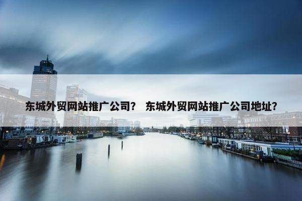 东城外贸网站推广公司？ 东城外贸网站推广公司地址？