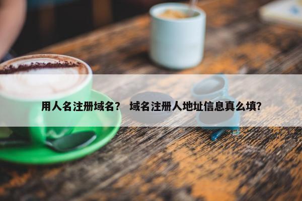 用人名注册域名？ 域名注册人地址信息真么填？