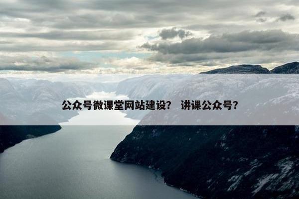 公众号微课堂网站建设？ 讲课公众号？