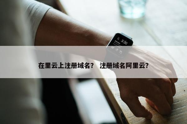 在里云上注册域名？ 注册域名阿里云？