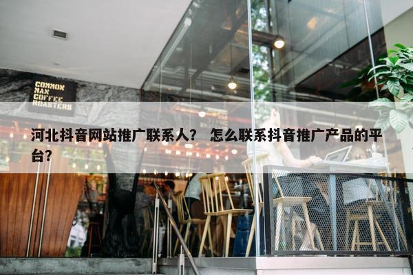 河北抖音网站推广联系人？ 怎么联系抖音推广产品的平台？