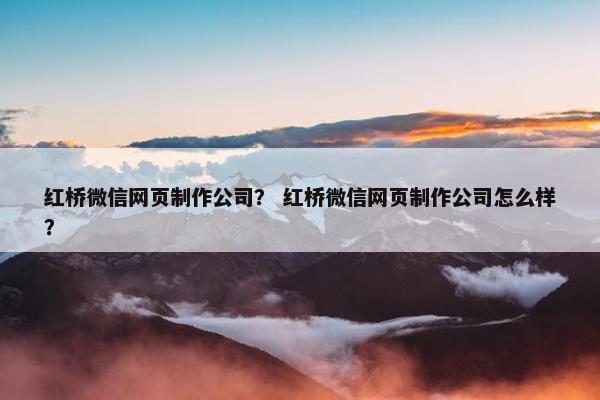 红桥微信网页制作公司？ 红桥微信网页制作公司怎么样？