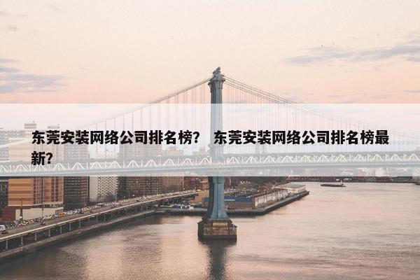 东莞安装网络公司排名榜？ 东莞安装网络公司排名榜最新？