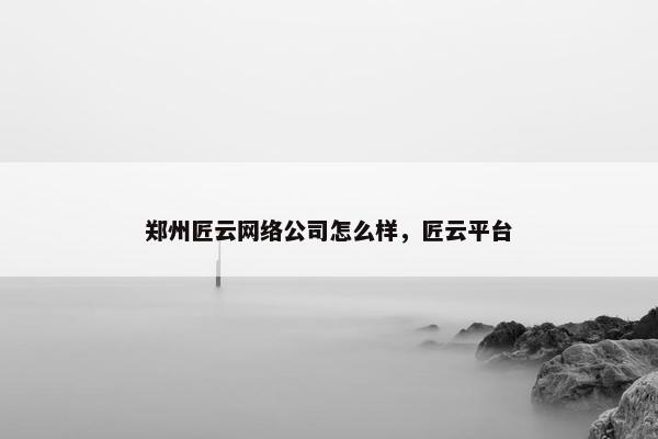 郑州匠云网络公司怎么样，匠云平台