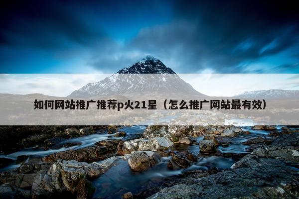 如何网站推广推荐p火21星（怎么推广网站最有效）