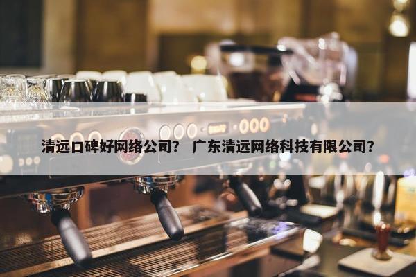 清远口碑好网络公司？ 广东清远网络科技有限公司？