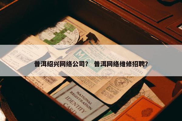 普洱绍兴网络公司？ 普洱网络维修招聘？