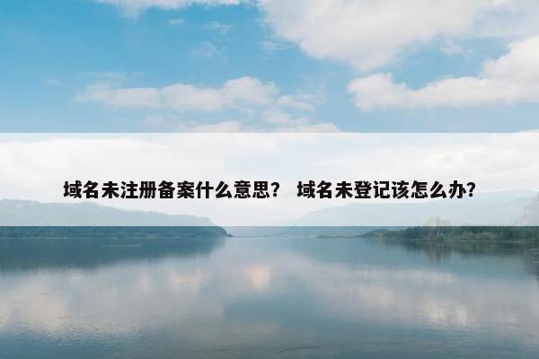 域名未注册备案什么意思？ 域名未登记该怎么办？