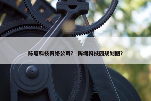 陈塘科技网络公司？ 陈塘科技园规划图？