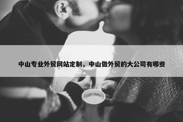 中山专业外贸网站定制，中山做外贸的大公司有哪些