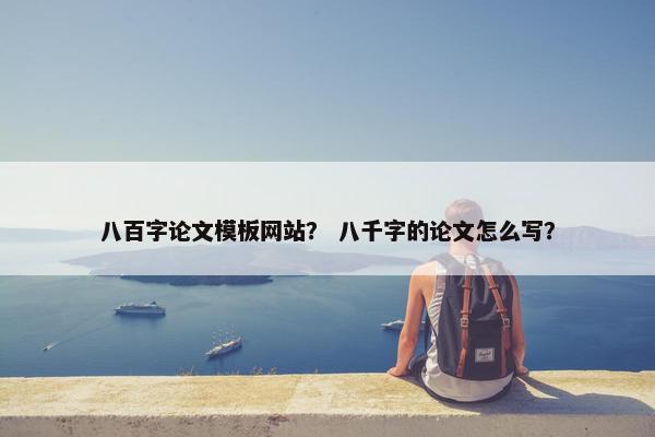 八百字论文模板网站？ 八千字的论文怎么写？