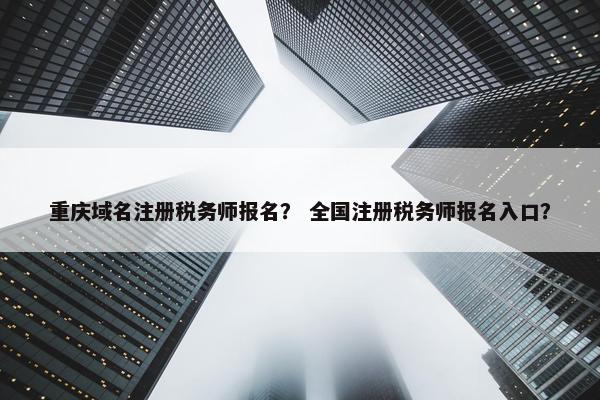 重庆域名注册税务师报名？ 全国注册税务师报名入口？