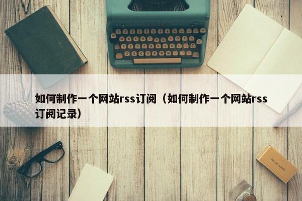如何制作一个网站rss订阅（如何制作一个网站rss订阅记录）