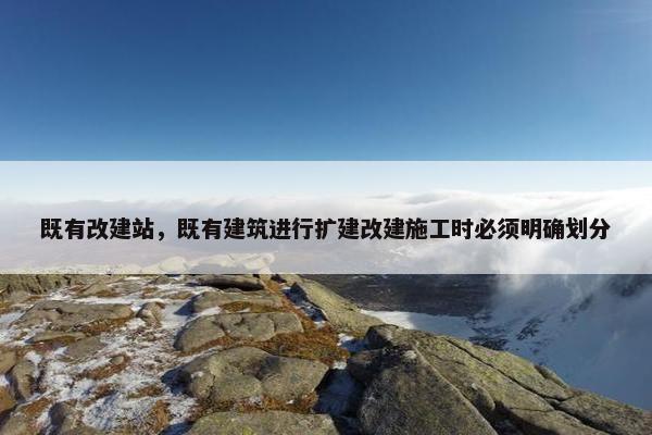 既有改建站，既有建筑进行扩建改建施工时必须明确划分
