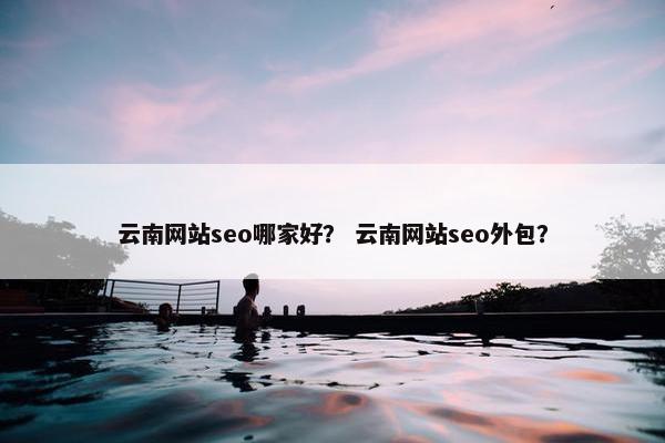 云南网站seo哪家好？ 云南网站seo外包？
