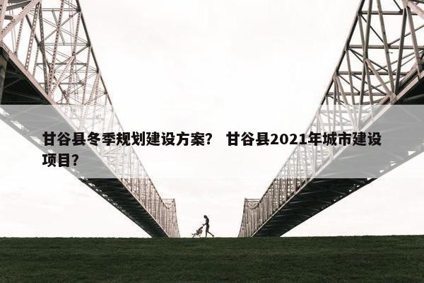 甘谷县冬季规划建设方案？ 甘谷县2021年城市建设项目？