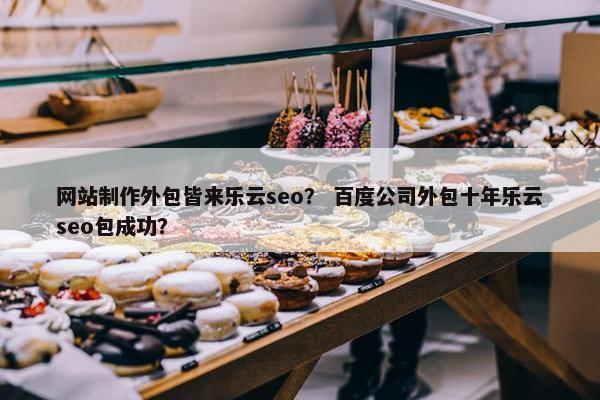 网站制作外包皆来乐云seo？ 百度公司外包十年乐云seo包成功？