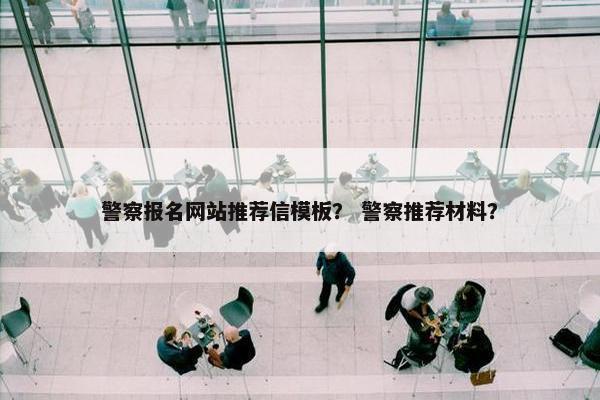 警察报名网站推荐信模板？ 警察推荐材料？