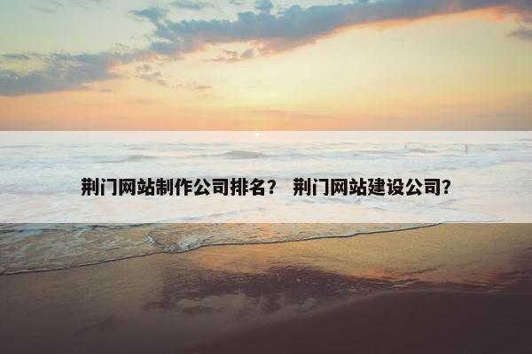 荆门网站制作公司排名？ 荆门网站建设公司？